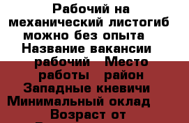 Рабочий на механический листогиб (можно без опыта) › Название вакансии ­ рабочий › Место работы ­ район Западные кневичи › Минимальный оклад ­ 15 000 › Возраст от ­ 23 › Возраст до ­ 45 - Приморский край, Артем г. Работа » Вакансии   